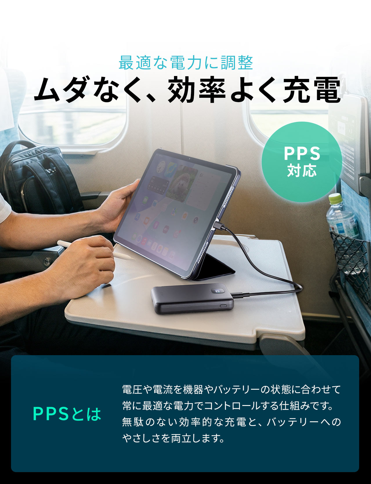 最適な電力に調整するPPS対応でムダなく、効率よく充電。PPSとは電圧や電流を機器やバッテリーの状態に合わせて常に最適な電力でコントロールする仕組みです。無駄のない効率的な充電と、バッテリーへのやさしさを両立します。