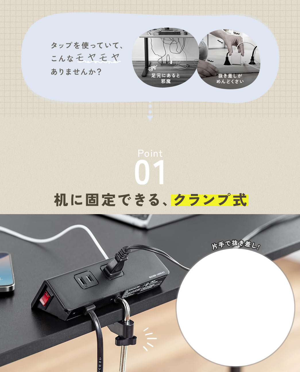 足元にあると邪魔、抜き差しがめんどくさいなど、タップを使っていて、こんなモヤモヤありませんか？ Point1、机に固定できて使いやすいクランプ式なので、片手で抜き差しできます。