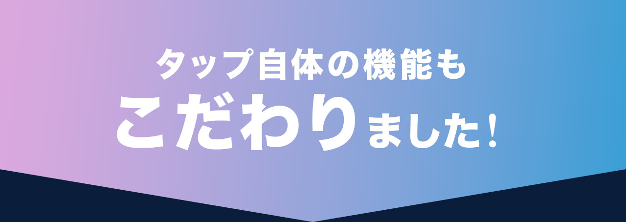 タップ自体の機能もこだわりました！
