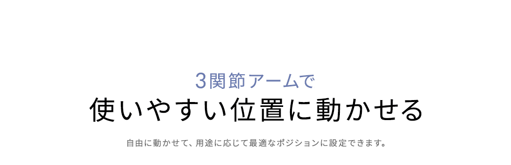 3関節アームで使いやすい位置に自由に動かせて、用途に応じて最適なポジションに設定できます。