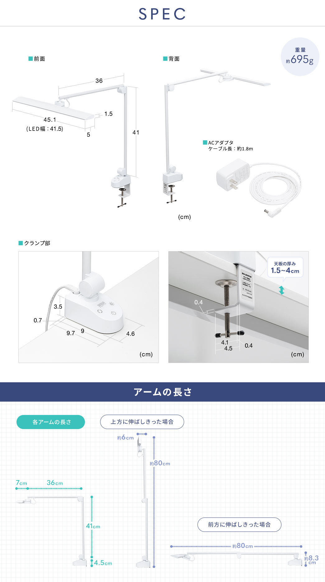 SPEC：重量約695g、アームの長さはクランプ部から関節部までが約41cm、関節部からLED部までが約36.5cmで伸ばし切った場合約80cmになります。LED部は幅約45cm（LED発光部：約41.5cm）、奥行き約5cm、厚み約1.5cm。クランプ部は、幅4.6cm、奥行き9cm、厚み3.5cmで設置には奥行き9.7cmのスペースが必要です。