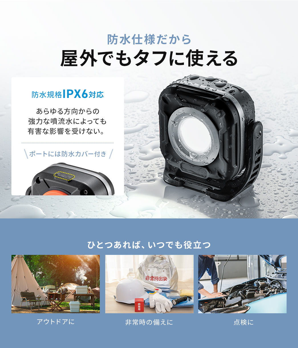 防水仕様だから、屋外でもタフに使える。防水規格IPX5対応で、ポートには防水カバー付き、あらゆる方向からの噴流水による有害な影響が少ないです。アウトドアや、非常時の備え、点検に、ひとつあれば、いつでも役立ちます。