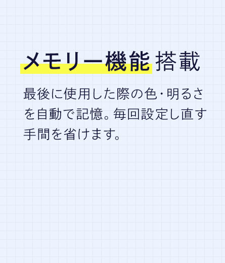 メモリー機能を搭載しており、最後に使用した際の色・明るさを自動で記憶し、毎回設定し直す手間を省けます。