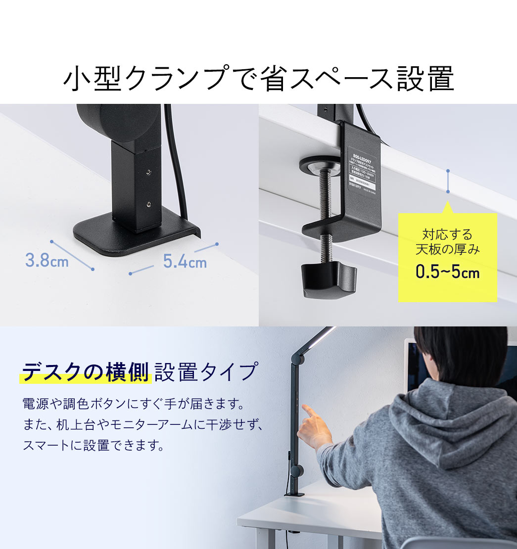 対応する天板の厚み0.5～5cm、小型クランプで、省スペース設置。デスクの横側設置タイプで、電源や調色ボタンにすぐ手が届きます。また、机上台やモニターアームに干渉せず、スマートに設置できます。
