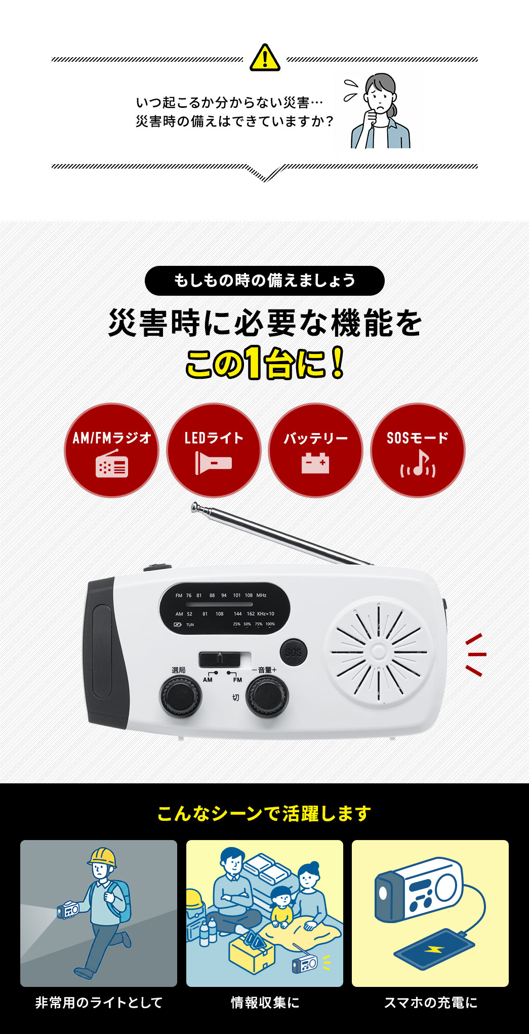 いつ起こるか分からない災害… 災害時の備えはできていますか？ラジオやLEDライト、モバイルバッテリー、SOSモードなど災害時に必要な機能を備えているから非常用のライトや情報収集、携帯の充電など様々な場面で活躍します。