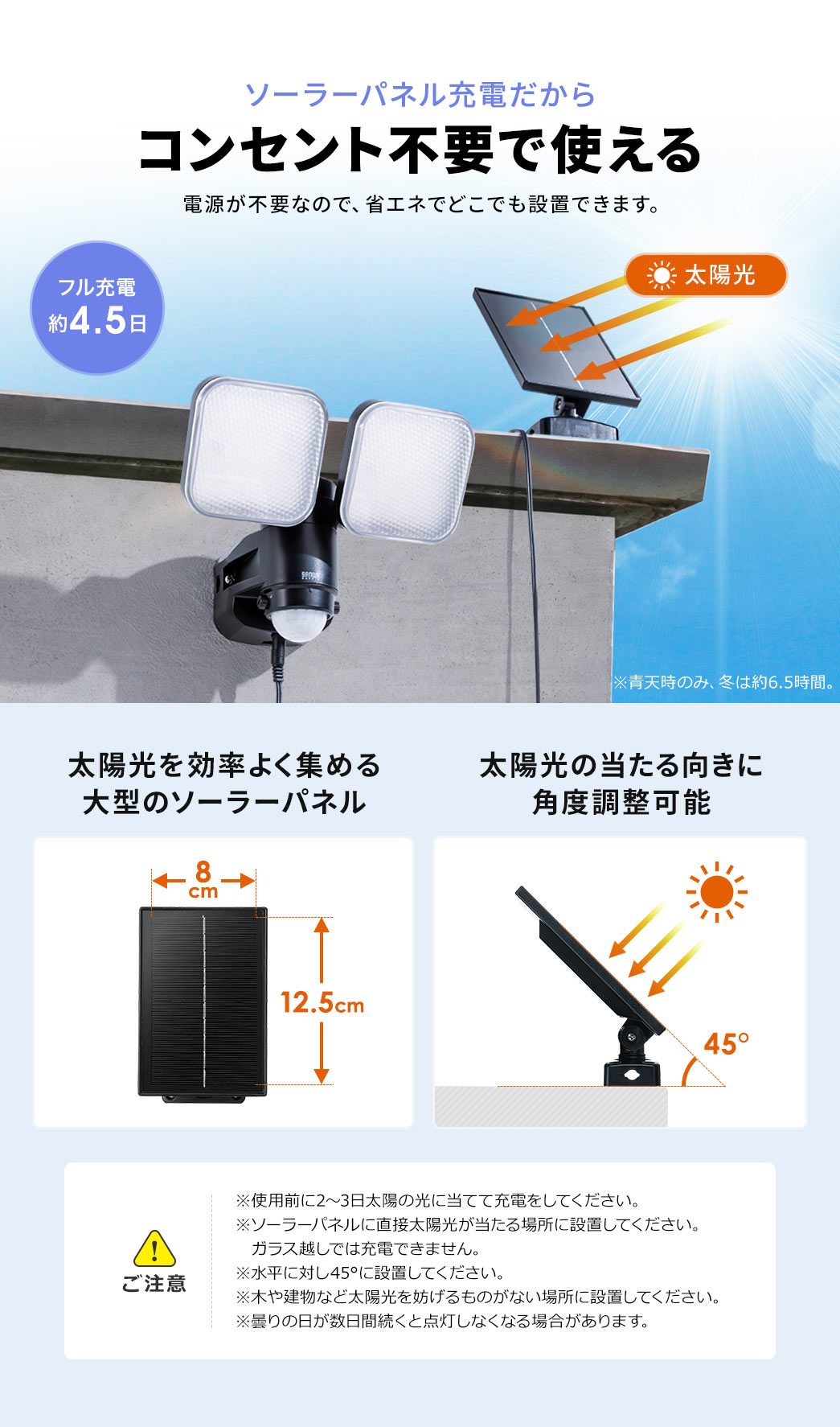ソーラーパネル充電だからコンセント不要でどこでも設置できます。大型のソーラーパネルを太陽光の当たる向きに角度調整して太陽光を効率よく集めることができます。以下にご注意ください。使用前に2～3日太陽の光に当てて充電してください。ソーラーパネルに直接太陽光が当たる場所に設置してください。ガラス越しでは充電できません。水平線に対し45°に設置してください。木や建物など太陽光を妨げるものがない場所に設置してください。曇の日が数日続くと点灯しなくなる場合があります