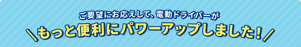 ご要望にお応えして、電動ドライバーがもっと便利にパワーアップしました