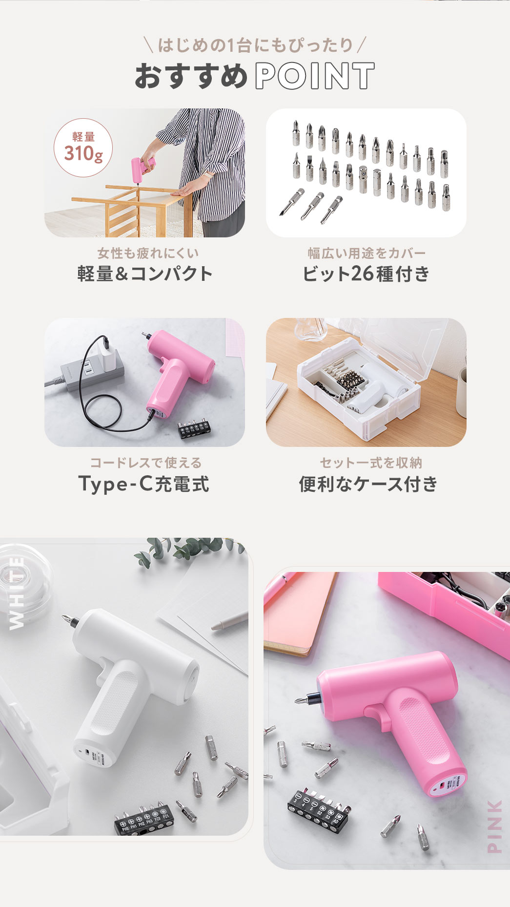 はじめの1台にもピッタリなおすすめPOINT：軽量310gなので女性も疲れにくい軽量＆コンパクト設計、ビット26種付きなので幅広い用途をカバー、Type-C充電式でコードレスに使用でき、セット一式を収納するのに便利なケース付き。