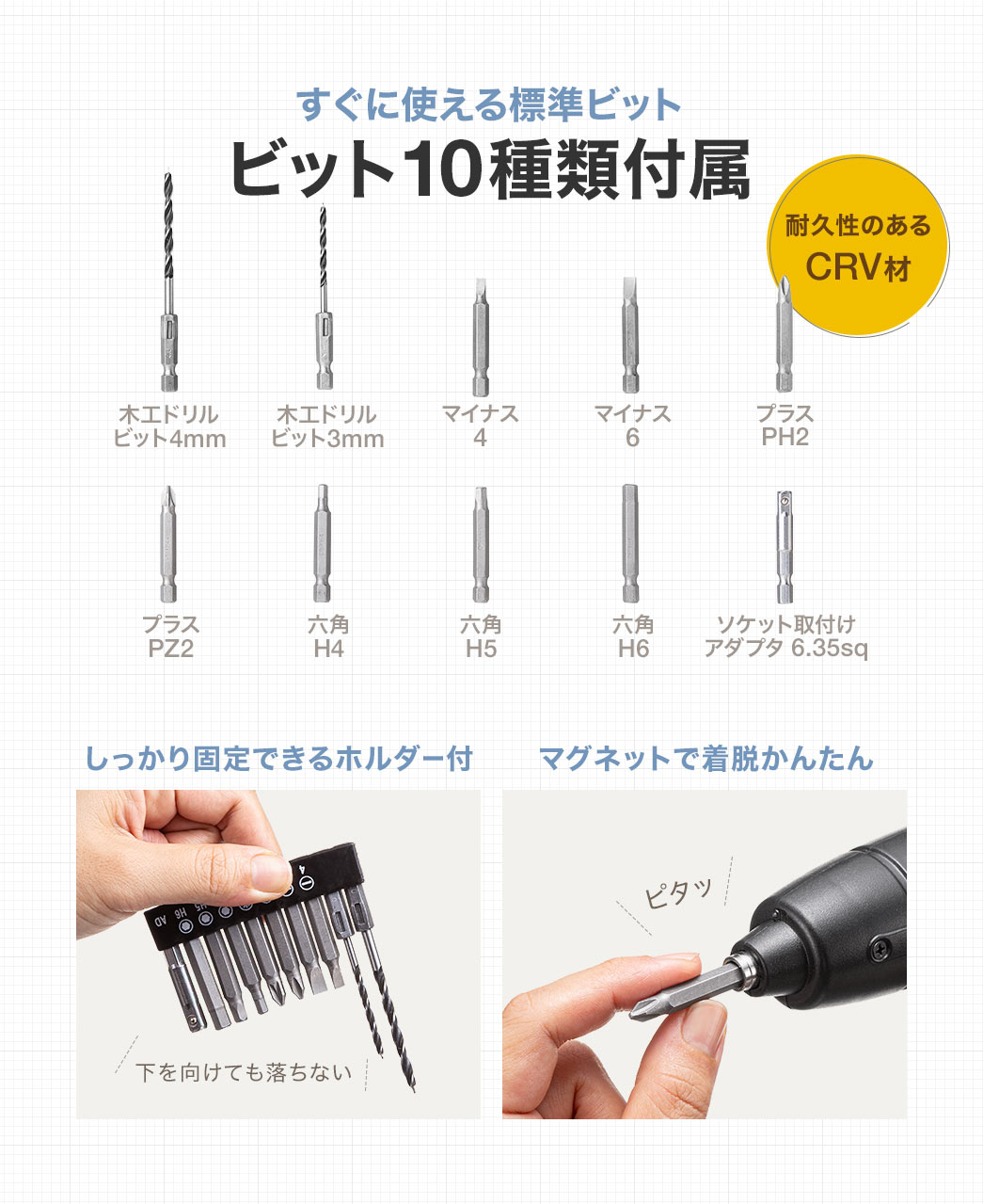 すぐに使える標準ビット、木エドリルビット4mm、ビット3mm、マイナス4、6、プラスPH2、PZ2、六角H4、H5、H6、ソケット取付けアダプタ 6.35sqの10種類を付属。耐久性のあるCRV材で、しっかり固定できるホルダー付き、マグネットでかんたんに着脱ができます。