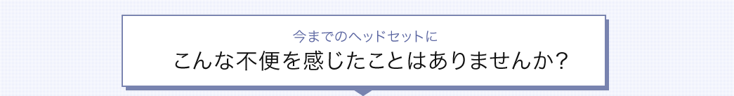今までのヘッドセットにこんな不便を感じたことはありませんか
