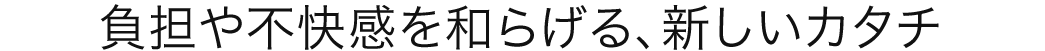 負担や不快感を和らげる、新しいカタチ