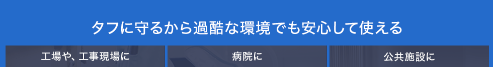 タフに守るから過酷な環境でも安心して使える 工場や、工事現場に 病院に 公共施設に