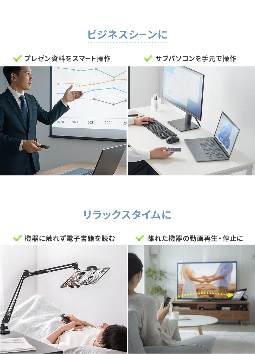 ビジネスシーンで、プレゼン資料のスマート操作や、サブパソコンを手元で操作など。家でのリラックスタイムに機器に触れず電子書籍を読んだり、離れた機器の動画再生・停止など様々なシーンで使用できます。