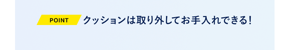 クッションは取り外してお手入れできる！