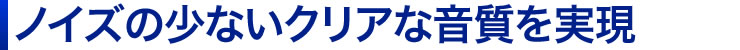 ノイズの少ないクリアな音質を実現