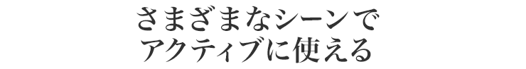 さまざまなシーンでアクティブに使える