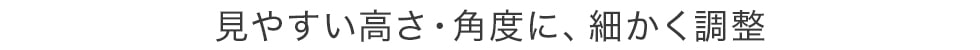 見やすい高さ・角度に、細かく調整