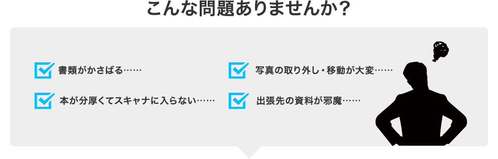 こんな問題ありませんか？ |書類がかさばる……|写真の取り外し・移動が大変……|本が分厚くてスキャナに入らない……|出張先の資料が邪魔……|