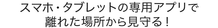 スマホ・タブレットの専用アプリで離れた場所から見守る
