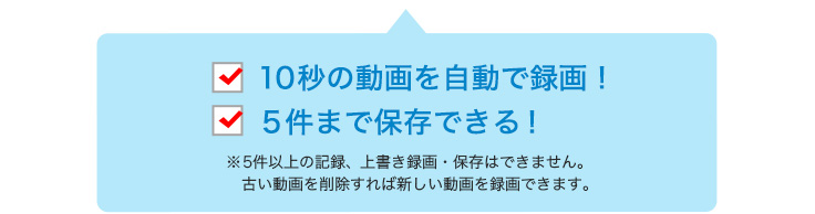 10秒の動画を自動で録画　5件まで保存できる！