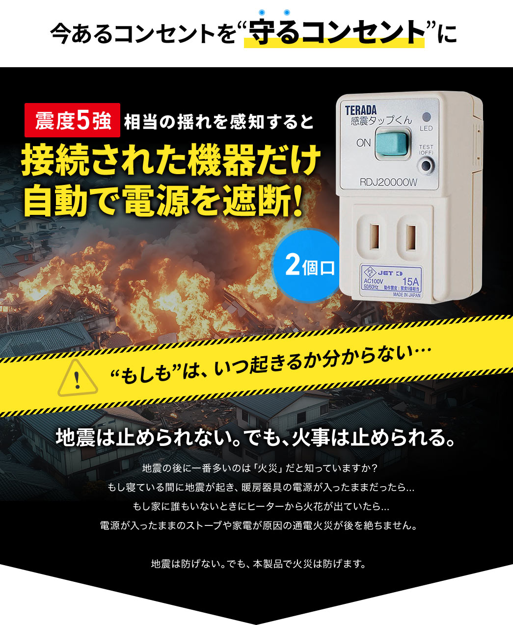 今あるコンセントを守るコンセントに。震度5強相当の揺れを感知すると接続された機器だけ自動で遮断。もしもはいつ起きるか分からない...通電火災から大切な住まいを守る、備えて安心の感震タップ。2個口。