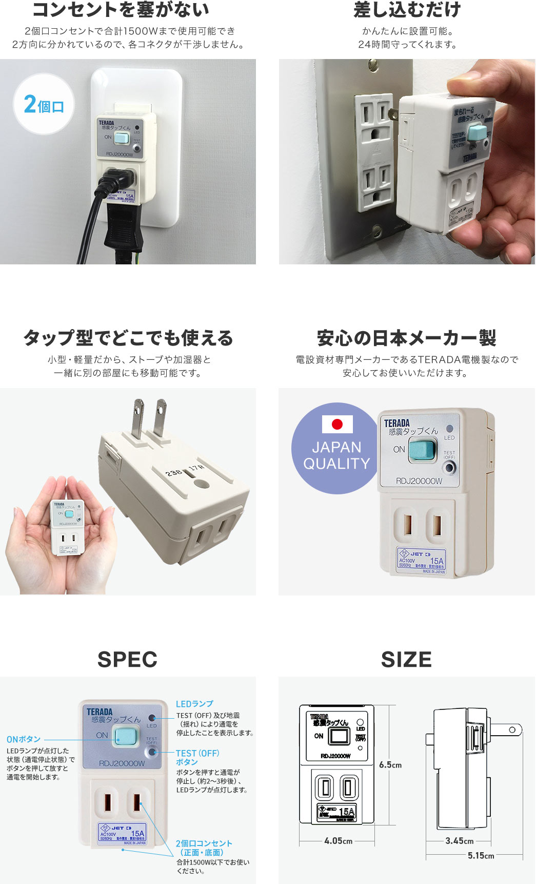 コンセントを塞がない2個口コンセントで合計1500Wまで使用可能です。差し込むだけのタップ型でどこでも使うことができ、日本メーカー製なので安心！2個口のコンセントタイプで、通電が停止している状態で「ONボタン」を押すと通電が開始されます。通電が停止するとLEDランプが点灯し、動作状態を確認できます。「TESTボタン」を押すことで、手動で通電を停止させることも可能です。本体サイズは幅4.05cm×高さ6.5cm×奥行き3.45cm。