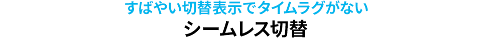 すばやい切替表示でタイムラグがない　シームレス切替