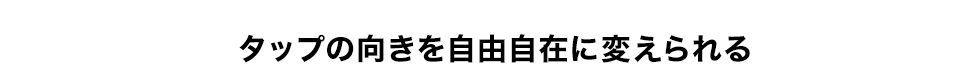 タップの向きを自由自在に変えられる