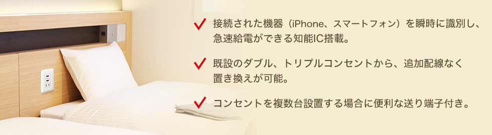 接続された機器（iPhone、スマートフォン）を瞬時に識別し、急速給電ができる知能IC搭載。　既設のダブル、トリプルコンセントから、追加配線なく置き換えが可能