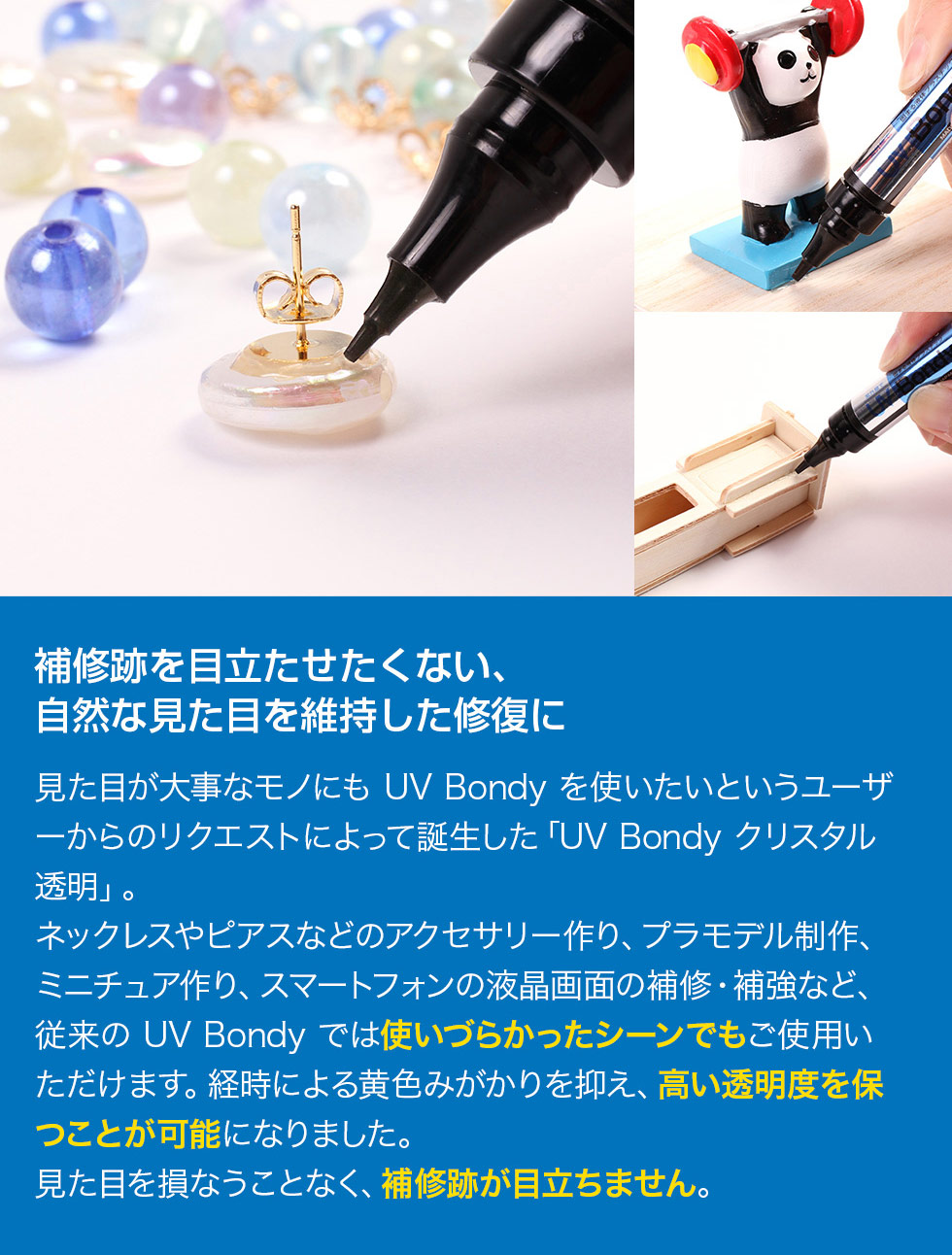 補修跡を目立たせたくない方や自然な見た目を維持したい方の要望から誕生した「UV Bondy クリスタル透明」。ネックレスやピアスなどのアクセサリー作り、プラモデルやミニチュア制作、スマートフォンの液晶画面の補修・補強など、従来では使いづらかったシーンにも対応しています。経時による黄ばみを抑え、高い透明度を保つことで見た目を損なわず、補修跡が目立ちにくい仕上がりが可能です。