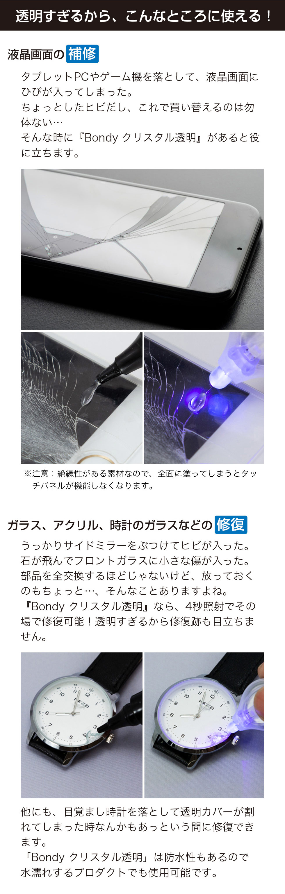 高い透明度により、液晶画面のヒビ補修やガラス・アクリル、時計ガラスの修復などに使用できます。タブレットやゲーム機の画面割れ、サイドミラーやフロントガラスの小さな傷にも対応し、紫外線を約4秒照射するだけでその場で修復でき、跡が目立ちにくい仕上がりになります。目覚まし時計の透明カバーの補修にも適しており、防水性があるため水濡れするものにも使用可能です。注意：絶縁性があるため全面に塗布するとタッチパネルが機能しなくなる場合があります。