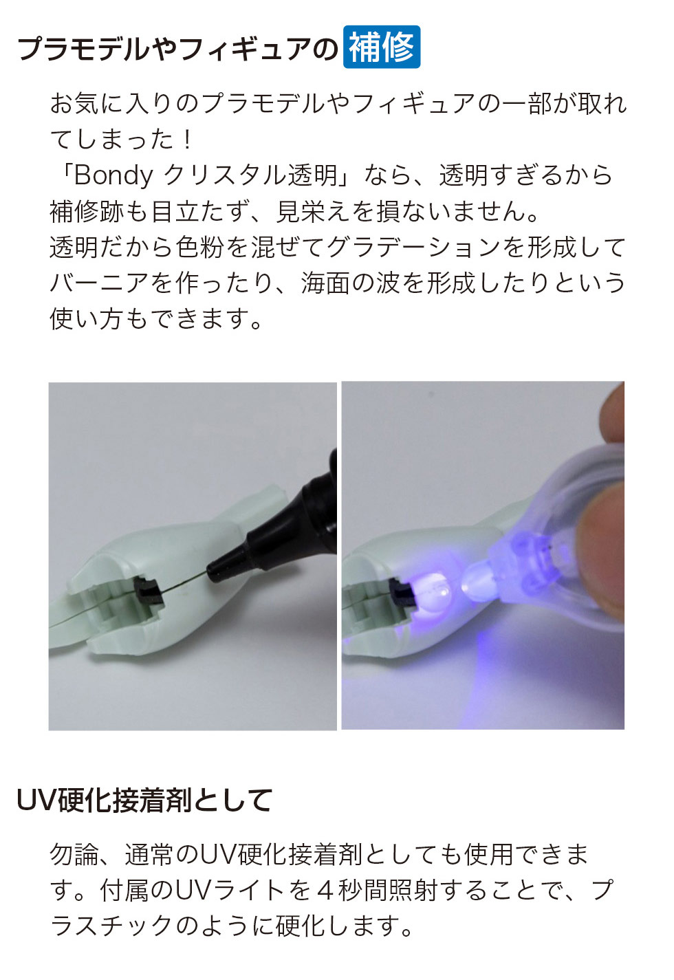 プラモデルやフィギュアの欠けやパーツ外れの補修に対応し、高い透明度で補修跡が目立ちにくく見栄えを損ないません。透明素材のため色粉を混ぜてグラデーション表現やバーニア、海面の波の造形にも活用できます。付属のUVライトを約4秒照射することで硬化するUV硬化接着剤としても使用可能です。