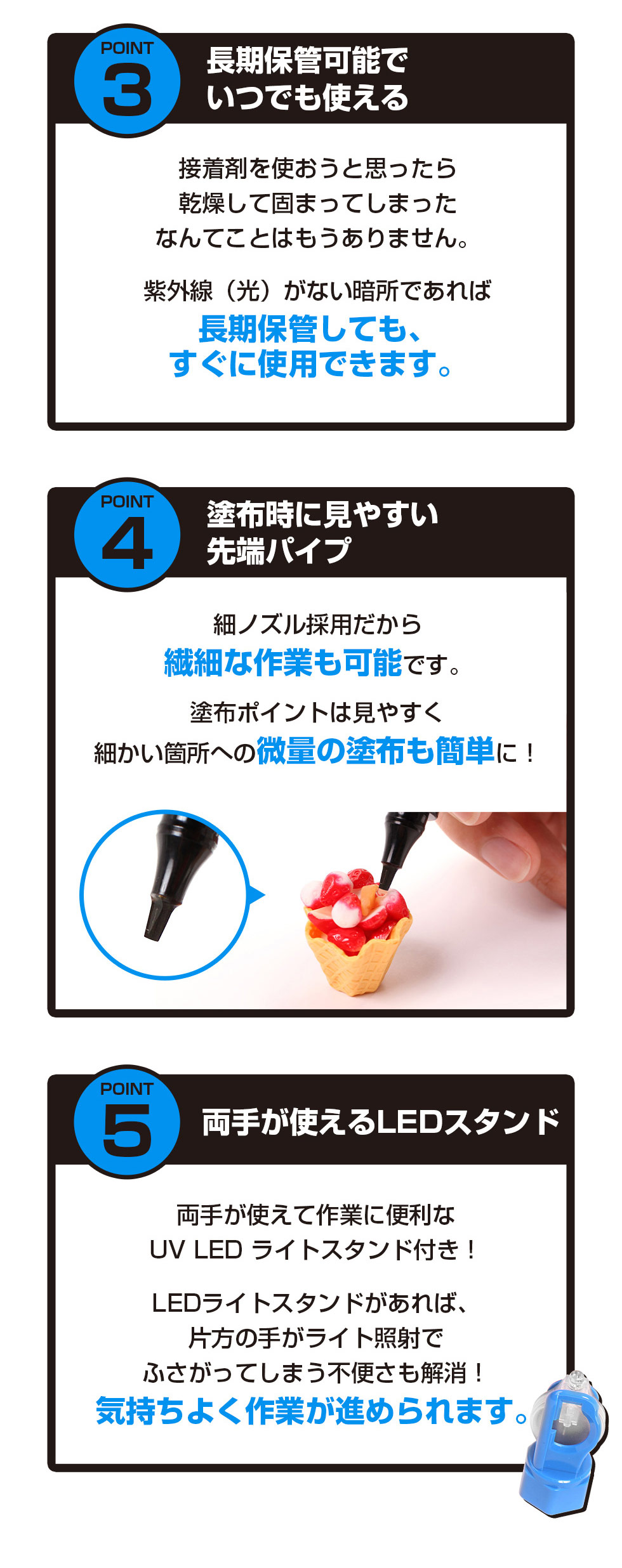 紫外線（光）が当たらない暗所であれば長期保管が可能で、乾燥して固まってしまう心配がなく、必要なときにすぐ使用できる接着剤です。先端に見やすいパイプと細ノズルを採用し、塗布箇所を確認しやすく繊細な作業にも対応します。細かい部分への微量塗布も簡単に行えます。両手が使えるUV LEDライトスタンド付きで、照射時に片手がふさがる不便さを解消し、作業をスムーズに進められます。