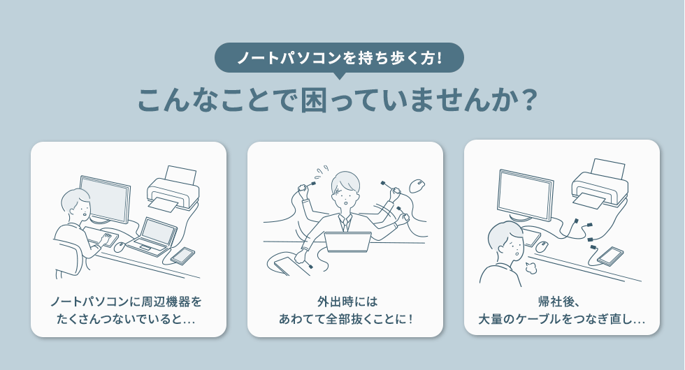 ノートパソコンを持ち歩く方! こんなことで困っていませんか？　ノートパソコンに周辺機器をたくさんつないでいると...　外出時にはあわてて全部抜くことに！　帰社後、大量のケーブルをつなぎ直し...