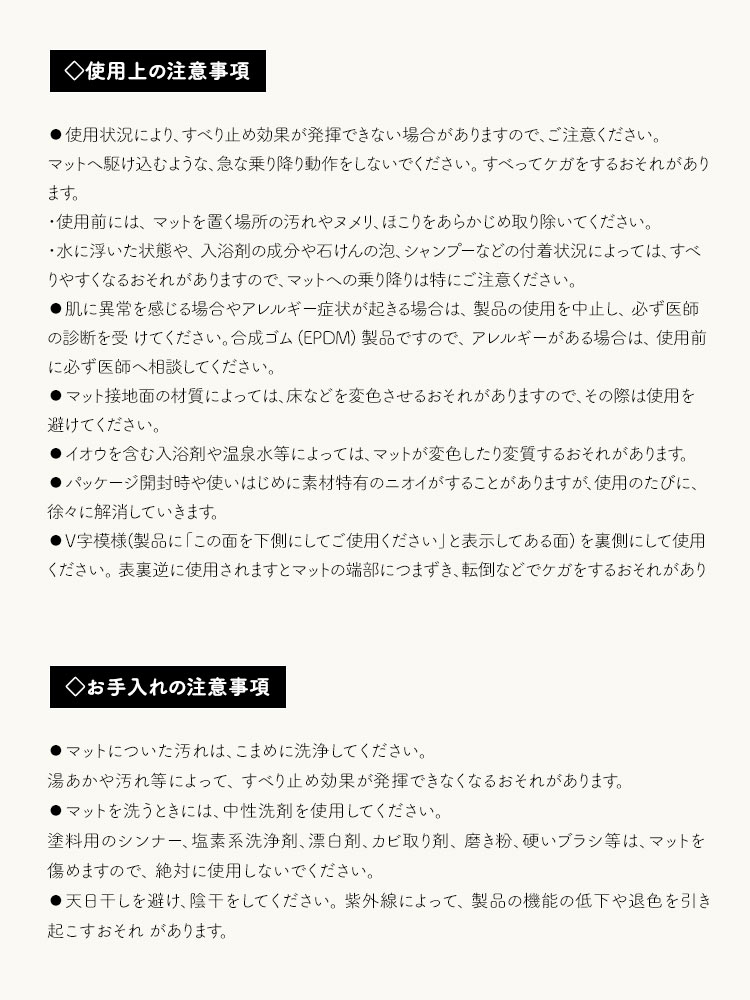 使用にあたっての注意事項として、次の点にご注意ください。使用状況によりすべり止め効果が発揮できない場合があるため、急な乗り降りは避けでください。例えば、水に浮いた状態や入浴剤、石けん、シャンプーなどの付着状況によっては、すべりやすくなるおそれがあります。また、使用前には、マットを置く場所の汚れやヌメリ、ほこりをあらかじめ取り除いてください。肌に異常を感じる場合やアレルギー症状が起きる場合は、製品の使用を中止し、必ず医師の診断を受けてください。合成ゴム(EPDM)製品ですので、アレルギーがある場合は、使用前に必ず医師へ相談してください。マット接地面の材質によっては、床などを変色させるおそれがありますので、その際は使用を避けてください。イオウを含む入浴剤や温泉水等によっては、マットが変色したり変質するおそれがあります。パッケージ開封時や使いはじめに素材特有のニオイがすることがありますが、使用のたびに、徐々に解消していきます。V字模様(製品に「この面を下側にしてご使用ください」と表示してある面)を裏側にして使用ください。表裏逆に使用されますとマットの端部につまずき、転倒などでケガをするおそれがあります。
