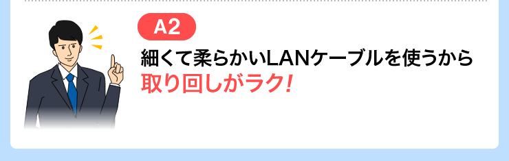 細くて柔らかいLANケーブルを使うから取り回しがラク！