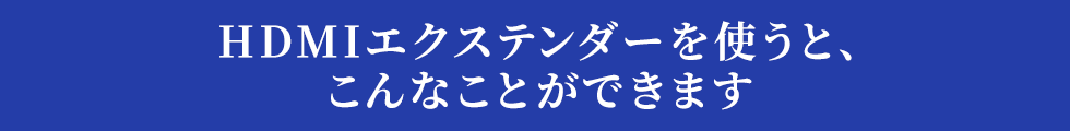 HDMIエクステンダーを使うと、こんなことができます