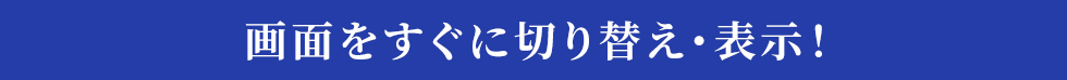 画面をすぐに切り替え・表示！ 